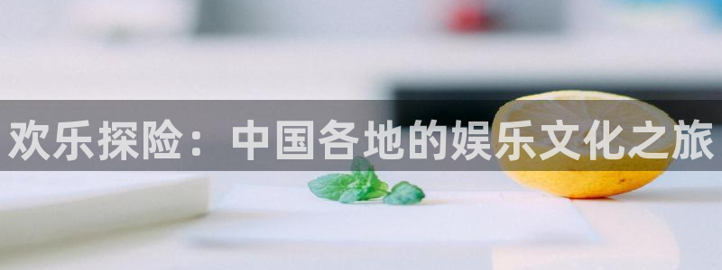 星亿娱乐官网登录入口：欢乐探险：中国各地的娱乐文化之旅