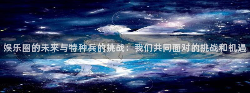 星亿娱乐：娱乐圈的未来与特种兵的挑战：我们共同面对的挑战和机遇